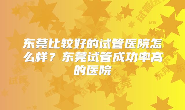 东莞比较好的试管医院怎么样？东莞试管成功率高的医院