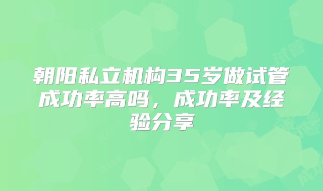 朝阳私立机构35岁做试管成功率高吗,成功率及经验分享