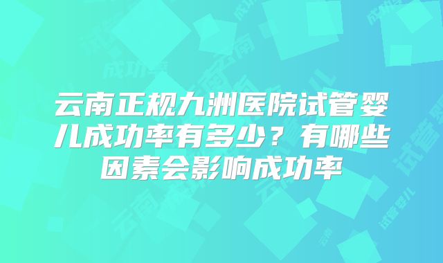 云南正规九洲医院试管婴儿成功率有多少?有哪些因素会影响成功率