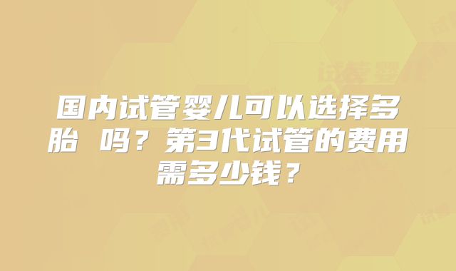 国内试管婴儿可以选择多胎 吗？第3代试管的费用需多少钱？