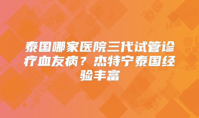泰国哪家医院三代试管诊疗血友病？杰特宁泰国经验丰富