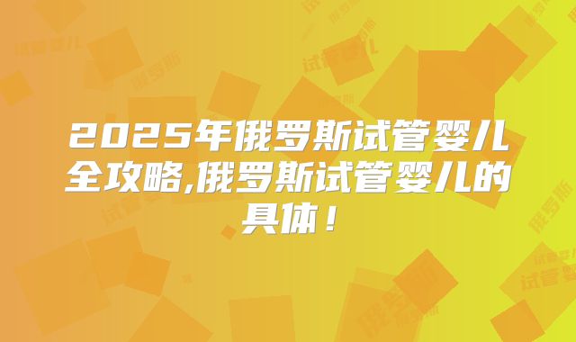 2025年俄罗斯试管婴儿全攻略,俄罗斯试管婴儿的具体！