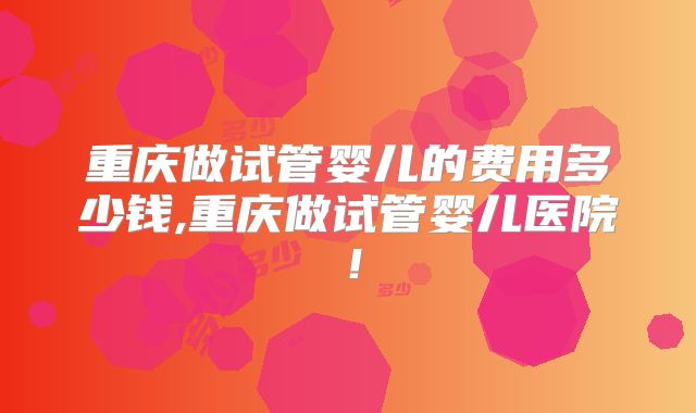 重庆做试管婴儿的费用多少钱,重庆做试管婴儿医院!
