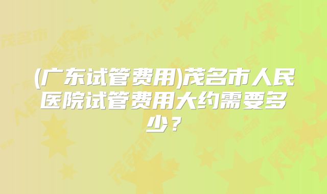 (广东试管费用)茂名市人民医院试管费用大约需要多少？