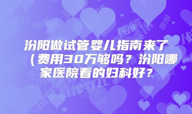汾阳做试管婴儿指南来了(费用30万够吗?汾阳哪家医院看的妇科好?