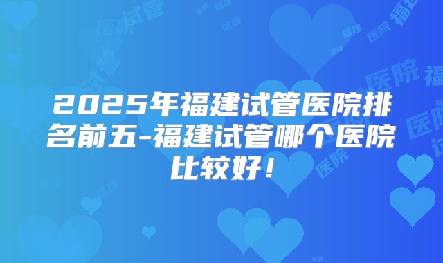 2025年福建试管医院排名前五-福建试管哪个医院比较好!