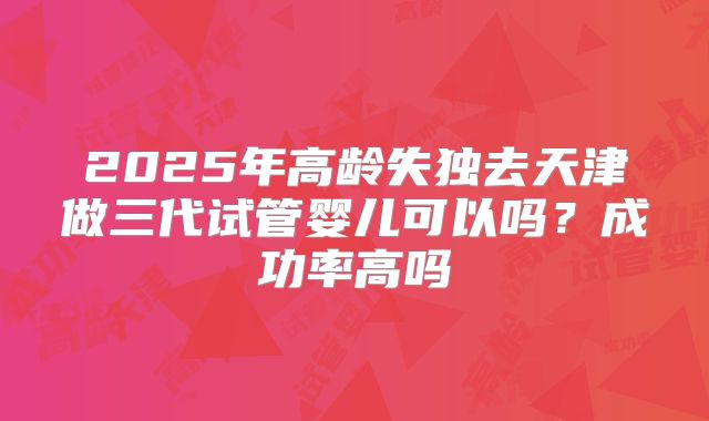2025年高龄失独去天津做三代试管婴儿可以吗？成功率高吗