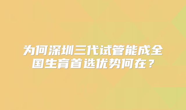 为何深圳三代试管能成全国生育首选优势何在？