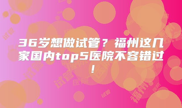 36岁想做试管?福州这几家国内top5医院不容错过!