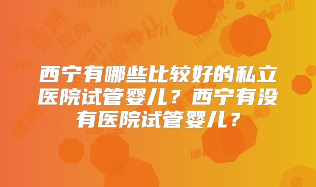 西宁有哪些比较好的私立医院试管婴儿？西宁有没有医院试管婴儿？