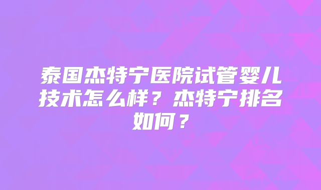 泰国杰特宁医院试管婴儿技术怎么样？杰特宁排名如何？