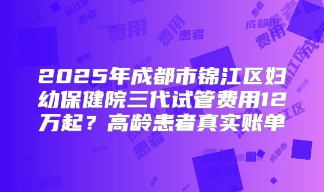 2025年成都市锦江区妇幼保健院三代试管费用12万起？高龄患者真实账单