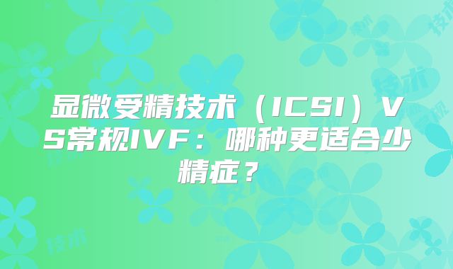 显微受精技术（ICSI）VS常规IVF：哪种更适合少精症？‌