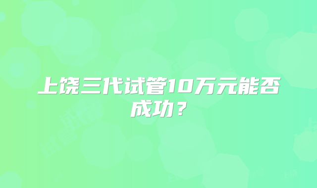上饶三代试管10万元能否成功？