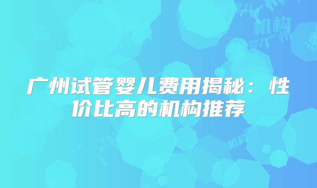 广州试管婴儿费用揭秘:性价比高的机构推荐