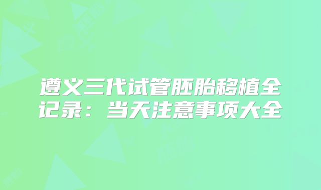 遵义三代试管胚胎移植全记录：当天注意事项大全