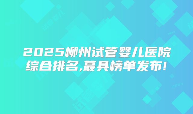 2025柳州试管婴儿医院综合排名,蕞具榜单发布!