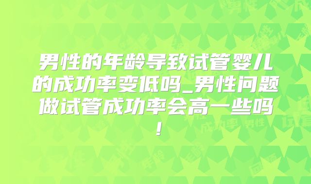 男性的年龄导致试管婴儿的成功率变低吗_男性问题做试管成功率会高一些吗！