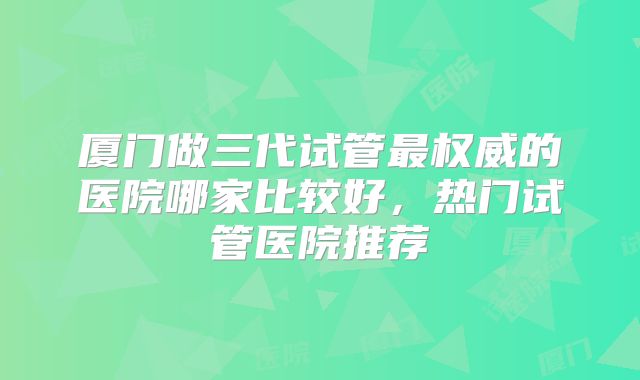厦门做三代试管最权威的医院哪家比较好，热门试管医院推荐