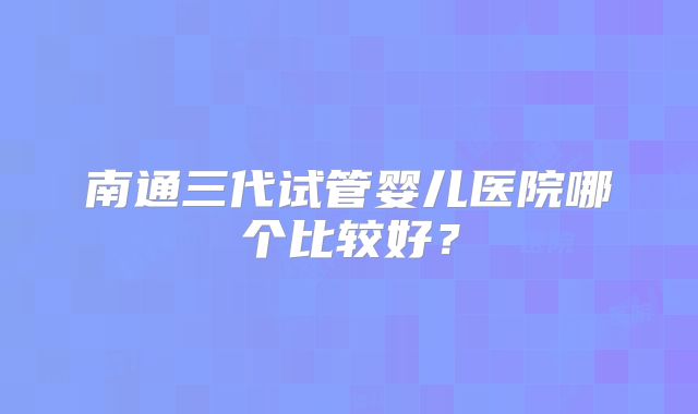 南通三代试管婴儿医院哪个比较好？