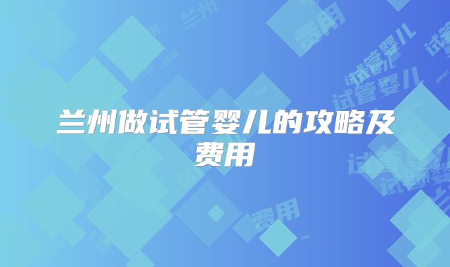 兰州做试管婴儿的攻略及费用