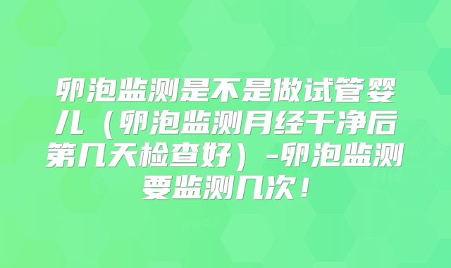 卵泡监测是不是做试管婴儿（卵泡监测月经干净后第几天检查好）-卵泡监测要监测几次！