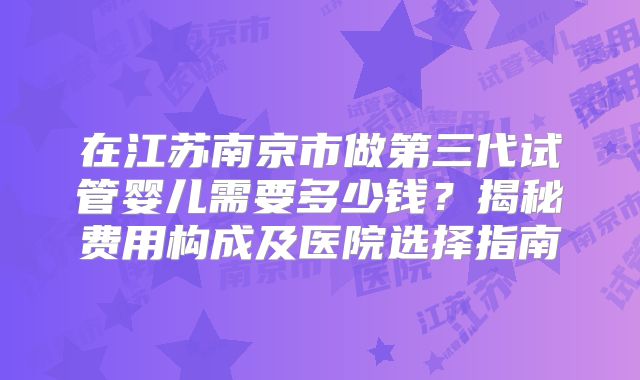 在江苏南京市做第三代试管婴儿需要多少钱？揭秘费用构成及医院选择指南