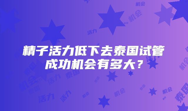 精子活力低下去泰国试管成功机会有多大？