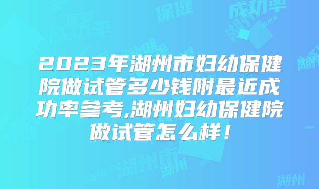 2023年湖州市妇幼保健院做试管多少钱附最近成功率参考,湖州妇幼保健院做试管怎么样!