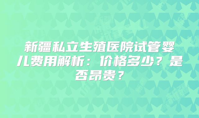 新疆私立生殖医院试管婴儿费用解析：价格多少？是否昂贵？
