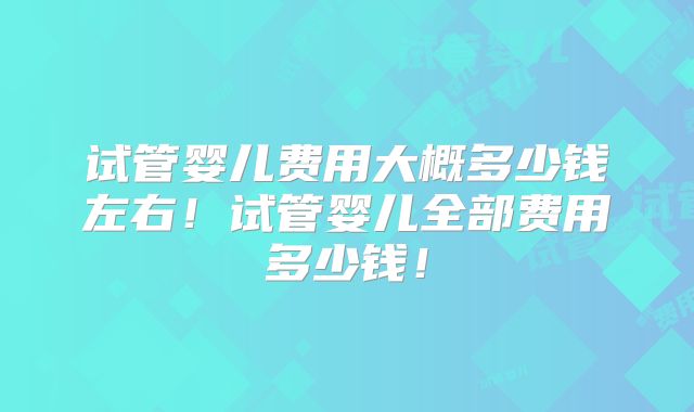 试管婴儿费用大概多少钱左右！试管婴儿全部费用多少钱！