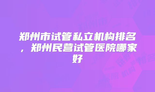 郑州市试管私立机构排名，郑州民营试管医院哪家好