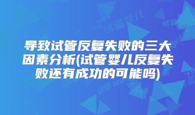 导致试管反复失败的三大因素分析(试管婴儿反复失败还有成功的可能吗)