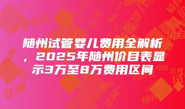 随州试管婴儿费用全解析,2025年随州价目表显示3万至8万费用区间