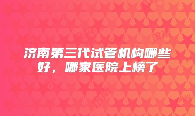 济南第三代试管机构哪些好，哪家医院上榜了