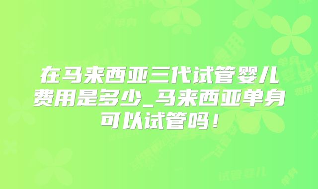 在马来西亚三代试管婴儿费用是多少_马来西亚单身可以试管吗！