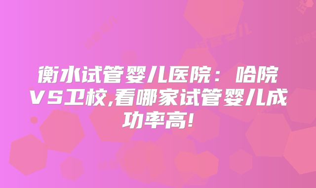 衡水试管婴儿医院：哈院VS卫校,看哪家试管婴儿成功率高!