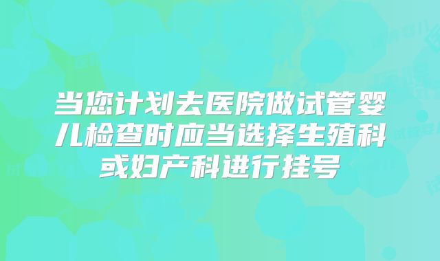 当您计划去医院做试管婴儿检查时应当选择生殖科或妇产科进行挂号