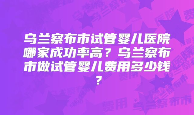 乌兰察布市试管婴儿医院哪家成功率高?乌兰察布市做试管婴儿费用多少钱?
