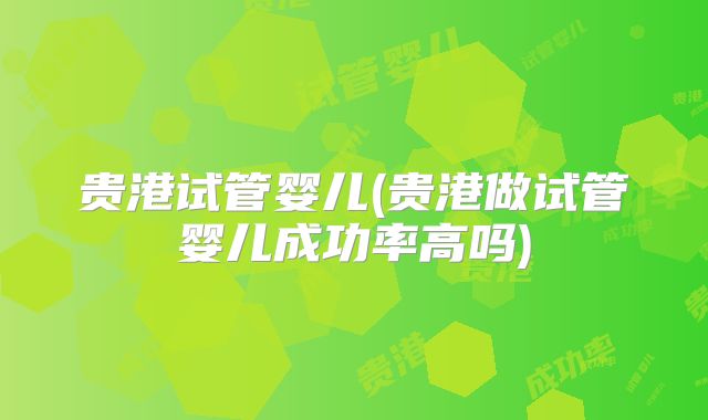 贵港试管婴儿(贵港做试管婴儿成功率高吗)