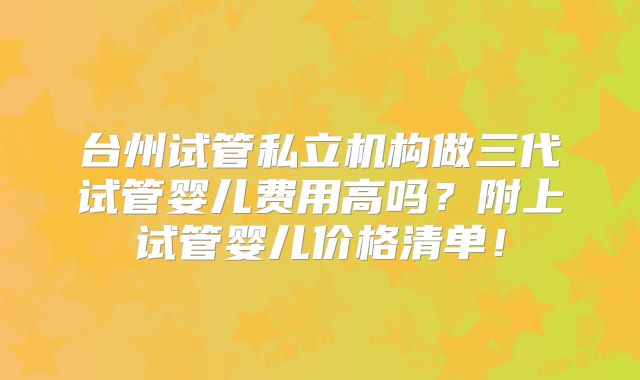 台州试管私立机构做三代试管婴儿费用高吗？附上试管婴儿价格清单！