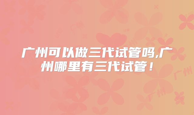 广州可以做三代试管吗,广州哪里有三代试管！