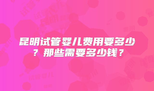 昆明试管婴儿费用要多少？那些需要多少钱？