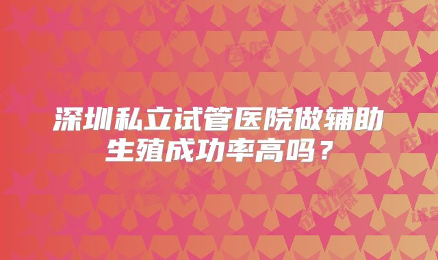 深圳私立试管医院做辅助生殖成功率高吗？
