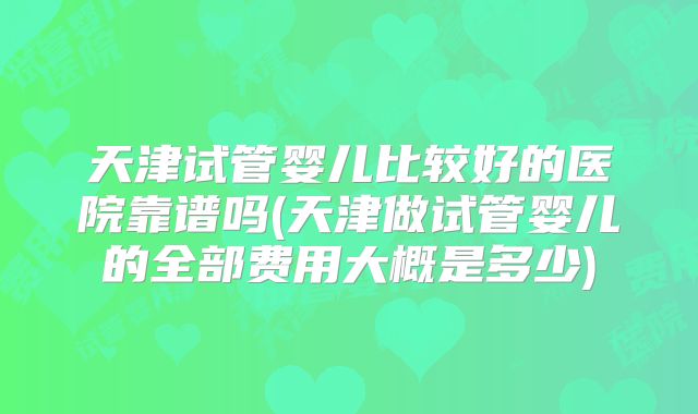 天津试管婴儿比较好的医院靠谱吗(天津做试管婴儿的全部费用大概是多少)