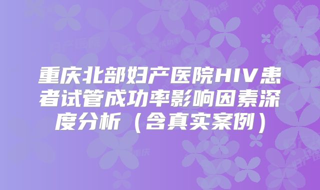 重庆北部妇产医院HIV患者试管成功率影响因素深度分析（含真实案例）