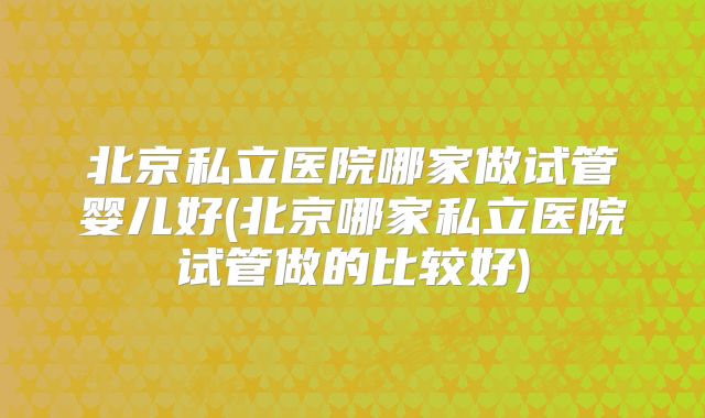 北京私立医院哪家做试管婴儿好(北京哪家私立医院试管做的比较好)