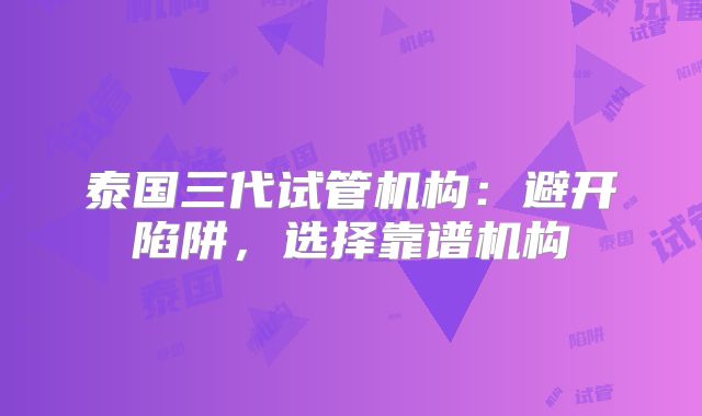泰国三代试管机构：避开陷阱，选择靠谱机构