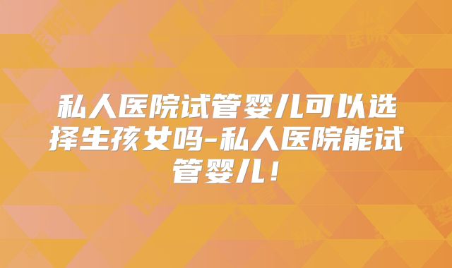 私人医院试管婴儿可以选择生孩女吗-私人医院能试管婴儿!