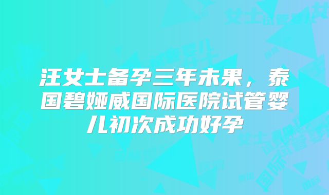 汪女士备孕三年未果,泰国碧娅威国际医院试管婴儿初次成功好孕
